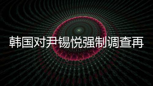 韓國對(duì)尹錫悅強(qiáng)制調(diào)查再次無果而終，爭議與困境的一覽