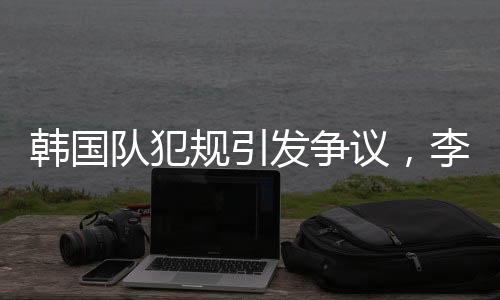 韓國隊(duì)犯規(guī)引發(fā)爭議，李文龍場邊憤怒大喊