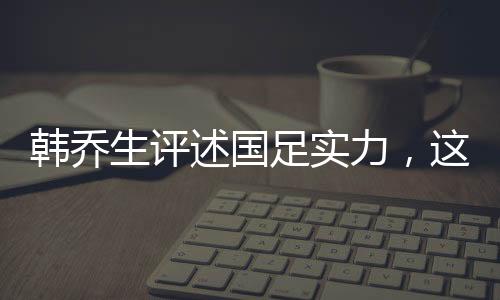 韓喬生評(píng)述國(guó)足實(shí)力，這就是目前中國(guó)足球的現(xiàn)狀