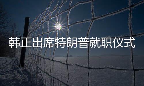 韓正出席特朗普就職儀式，新的中美關(guān)系篇章開啟
