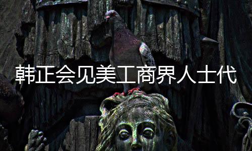 韓正會見美工商界人士代表和馬斯克，深化合作與互利共贏