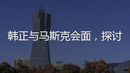 韓正與馬斯克會(huì)面，探討未來合作新篇章