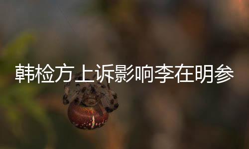 韓檢方上訴影響李在明參選之路？全面解讀爭(zhēng)議風(fēng)波