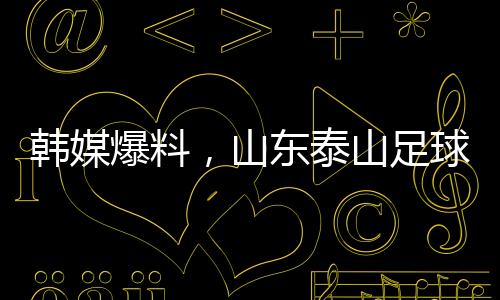 韓媒爆料，山東泰山足球俱樂部向光州FC誠懇致歉