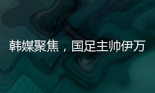 韓媒聚焦，國(guó)足主帥伊萬(wàn)遭揪衣領(lǐng)事件全面解讀