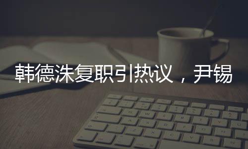 韓德洙復職引熱議，尹錫悅未來走向引人關注