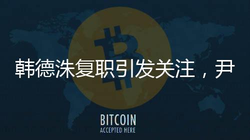 韓德洙復(fù)職引發(fā)關(guān)注，尹錫悅動(dòng)向成焦點(diǎn)