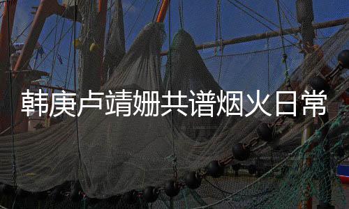 韓庚盧靖姍共譜煙火日常，烹飪與娛樂(lè)的樂(lè)趣交融