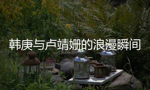 韓庚與盧靖姍的浪漫瞬間，深情一見鐘情故事一瞥