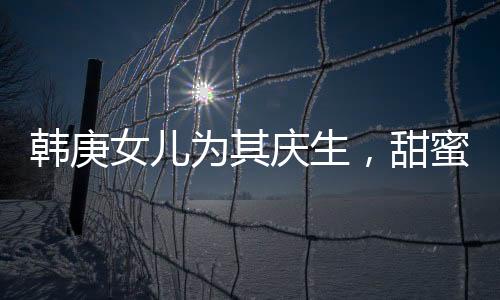 韓庚女兒為其慶生，甜蜜分享首個生日蛋糕故事