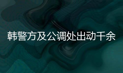 韓警方及公調處出動千余人逮捕尹錫悅，引發(fā)社會關注