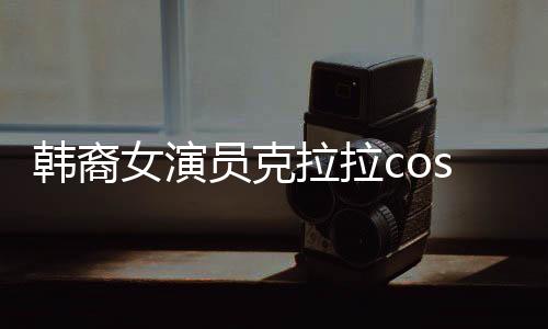 韓裔女演員克拉拉cos敖閏，跨越文化與角色的碰撞