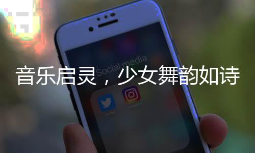 音樂啟靈，少女舞韻如詩——一場視覺與聽覺的盛宴