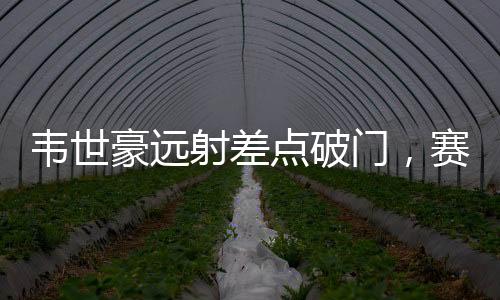 韋世豪遠(yuǎn)射差點破門，賽場上的驚險瞬間與期待中的突破