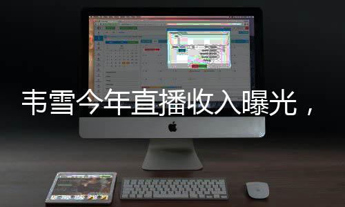 韋雪今年直播收入曝光，突破9億大關，刷新行業(yè)記錄