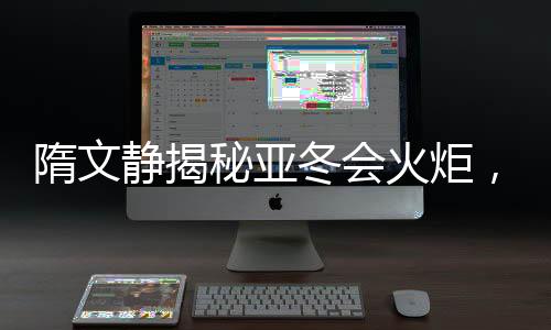 隋文靜揭秘亞冬會(huì)火炬，燃燒激情，照亮冰雪榮耀