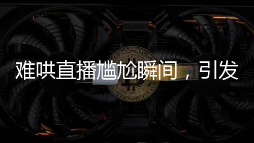 難哄直播尷尬瞬間，引發(fā)網(wǎng)友熱議