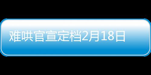 難哄官宣定檔2月18日，備受矚目的影視作品即將震撼上映