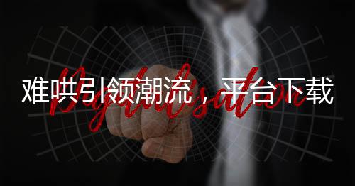 難哄引領(lǐng)潮流，平臺下載量飆升近兩倍