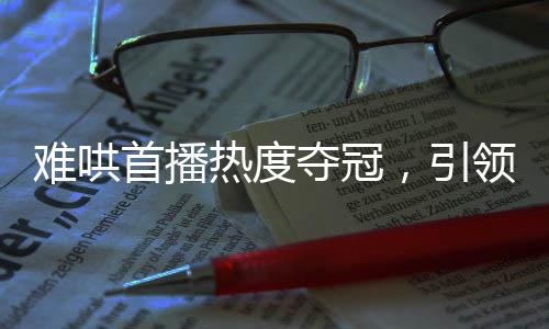 難哄首播熱度奪冠，引領(lǐng)全新視聽風潮
