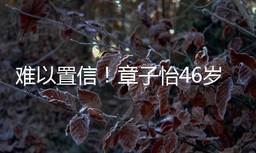 難以置信！章子怡46歲依舊光彩照人