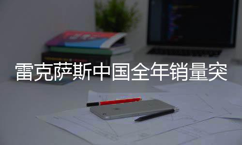 雷克薩斯中國全年銷量突破18萬輛，刷新歷史記錄