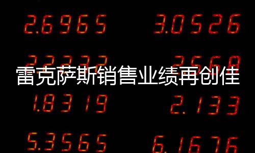 雷克薩斯銷售業(yè)績(jī)?cè)賱?chuàng)佳績(jī)，銷量突破18萬輛大關(guān)