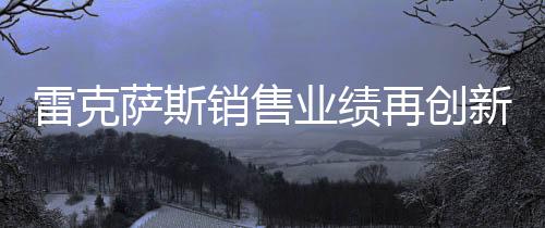 雷克薩斯銷售業(yè)績再創(chuàng)新高，突破18萬輛大關(guān)