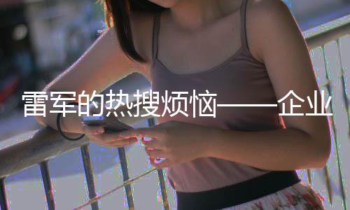 雷軍的熱搜煩惱——企業(yè)家如何應(yīng)對(duì)網(wǎng)絡(luò)關(guān)注與輿論壓力啟示