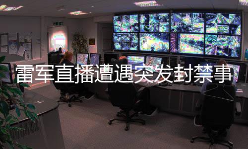 雷軍直播遭遇突發(fā)封禁事件，全程回顧與剖析