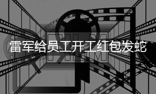 雷軍給員工開(kāi)工紅包發(fā)蛇鈔，一場(chǎng)特別的激勵(lì)與祝?；顒?dòng)