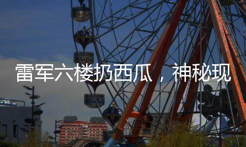雷軍六樓扔西瓜，神秘現(xiàn)象揭秘