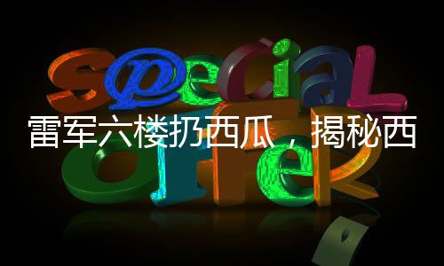 雷軍六樓扔西瓜，揭秘西瓜完好無損背后的神秘力量
