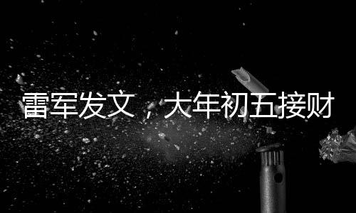 雷軍發(fā)文，大年初五接財(cái)神，迎祥瑞之始