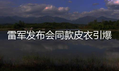 雷軍發(fā)布會(huì)同款皮衣引爆潮流，銷量告罄引熱議