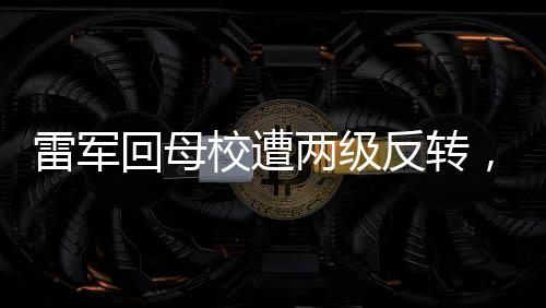 雷軍回母校遭兩級(jí)反轉(zhuǎn)，一場意外的驚喜與致敬