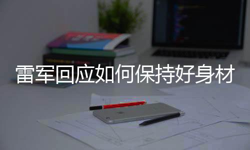 雷軍回應(yīng)如何保持好身材，實(shí)用秘訣與健康生活之道