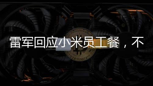 雷軍回應(yīng)小米員工餐，不只是十五元那么簡單