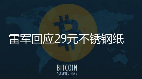 雷軍回應29元不銹鋼紙杯賣爆，產品熱銷背后的故事