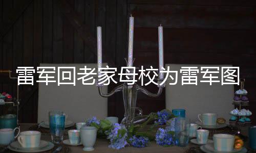 雷軍回老家母校為雷軍圖書館揭牌，深度探訪并助力教育事業(yè)發(fā)展