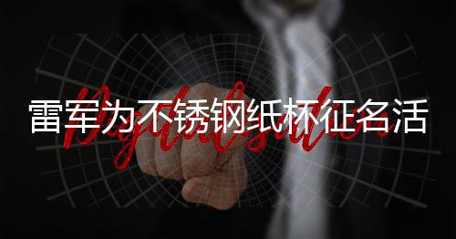雷軍為不銹鋼紙杯征名活動揭秘，一場科技與創(chuàng)意的完美結(jié)合
