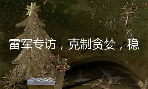 雷軍專訪，克制貪婪，穩(wěn)健前行，只為一點點進步
