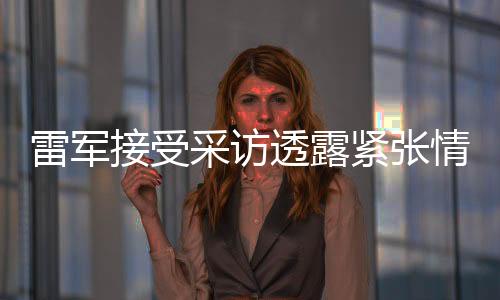 雷軍接受采訪透露緊張情緒，分享他的成長故事與未來展望