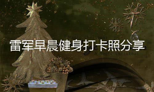 雷軍早晨健身打卡照分享，日常鍛煉成就非凡人生