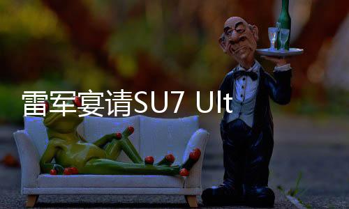 雷軍宴請(qǐng)SU7 Ultra準(zhǔn)車主，共話未來(lái)科技與品質(zhì)之旅
