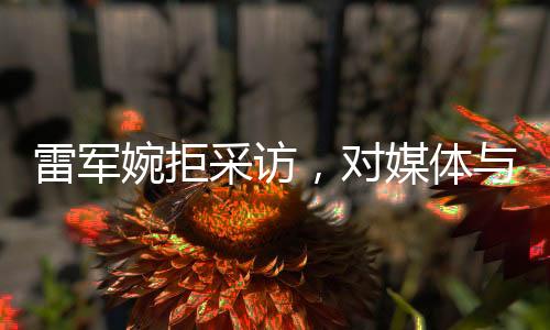 雷軍婉拒采訪，對媒體與個人生活的獨特見解