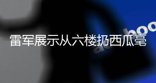 雷軍展示從六樓扔西瓜毫發(fā)無損，科技力量背后的產(chǎn)品實(shí)力展現(xiàn)
