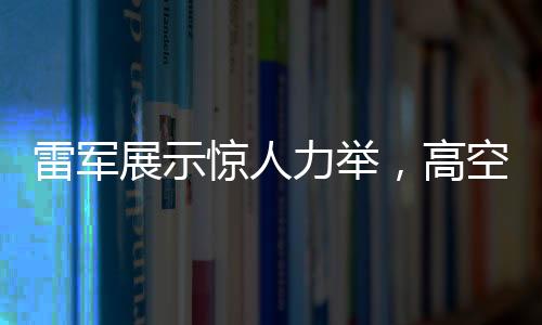 雷軍展示驚人力舉，高空拋西瓜驗(yàn)證手機(jī)耐摔性奇跡時(shí)刻——專(zhuān)訪(fǎng)解讀神奇一擲背后科技力量與品牌自信