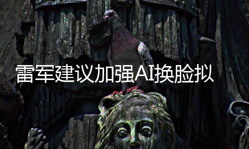 雷軍建議加強AI換臉擬聲治理，保障信息安全與公共利益