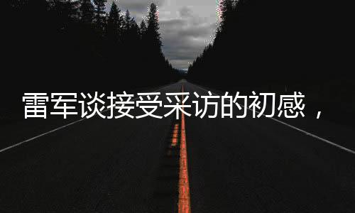 雷軍談接受采訪的初感，首秀緊張情緒中的堅持與自信塑造之旅
